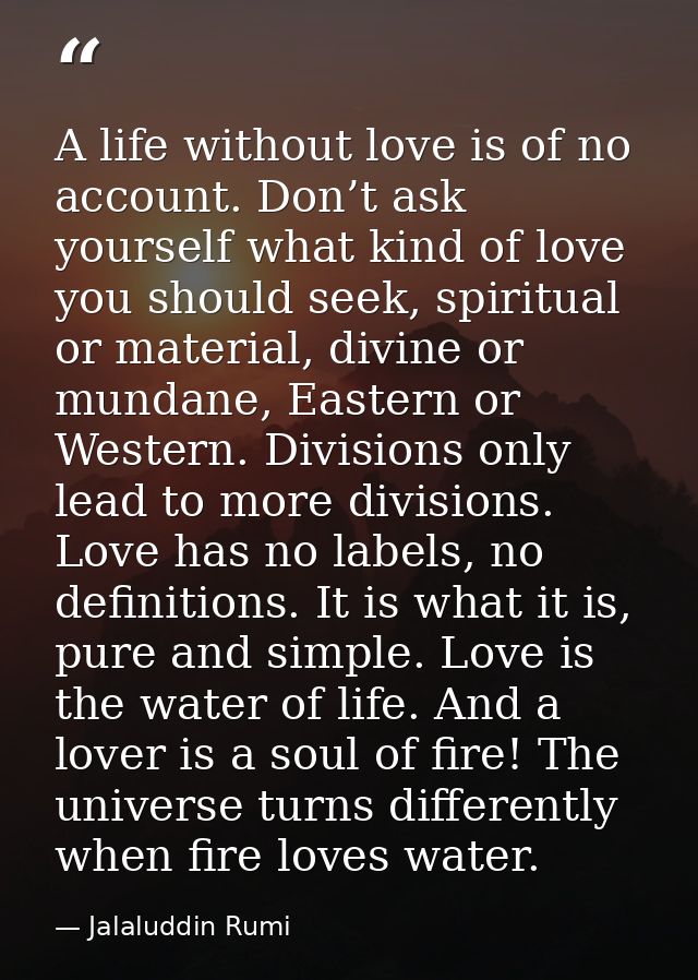 A life without love is of no account. Don’t ask yourself what kind of love you should seek, spiritual or material, divin — Jalaluddin Rumi