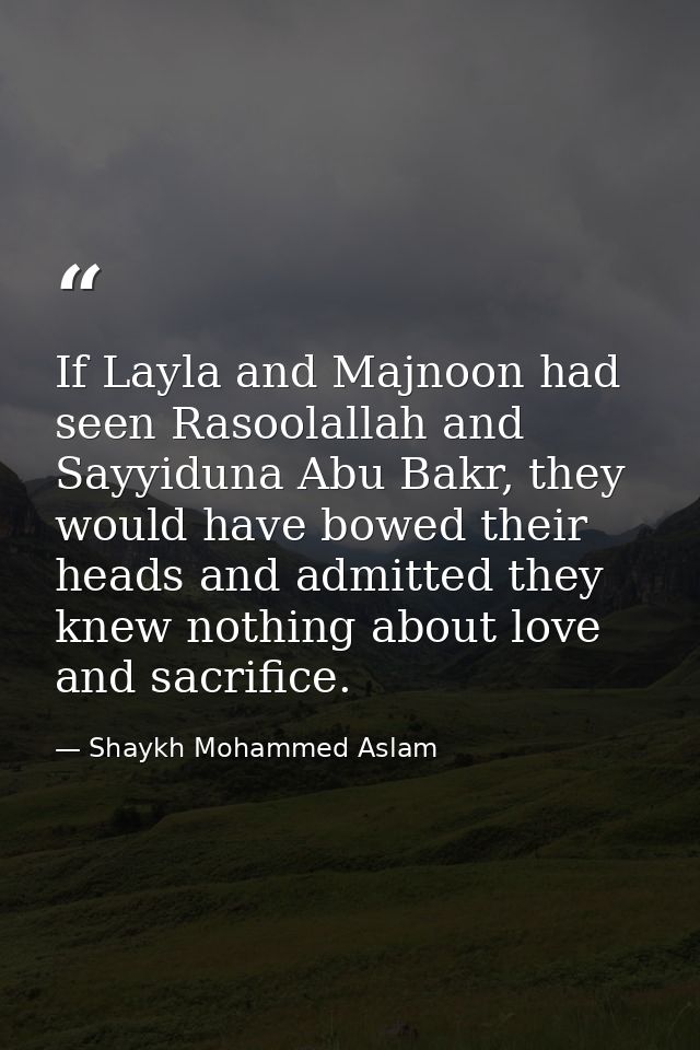 If Layla and Majnoon had seen Rasoolallah and Sayyiduna Abu Bakr, they would have bowed their heads and admitted they kn — Shaykh Mohammed Aslam