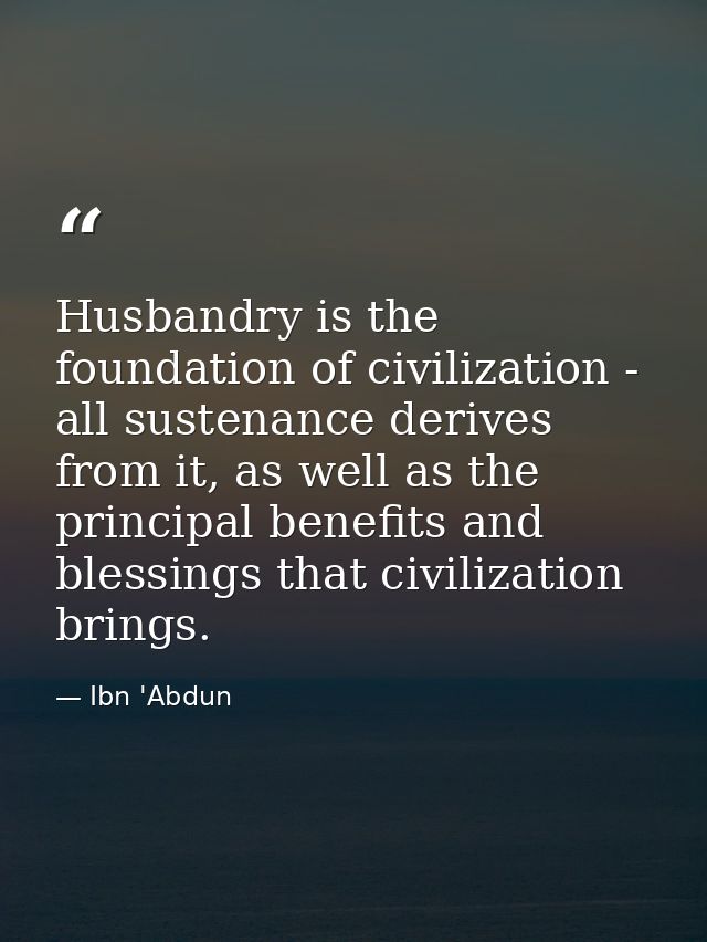 Husbandry is the foundation of civilization - all sustenance derives from it, as well as the principal benefits and bles — Ibn 'Abdun