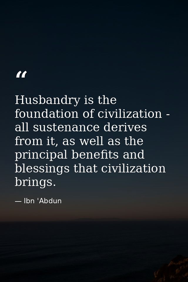 Husbandry is the foundation of civilization - all sustenance derives from it, as well as the principal benefits and bles — Ibn 'Abdun