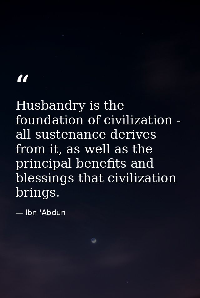 Husbandry is the foundation of civilization - all sustenance derives from it, as well as the principal benefits and bles — Ibn 'Abdun