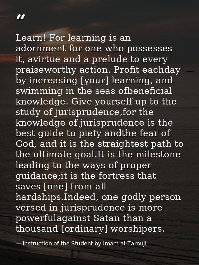 Learn! For learning is an adornment for one who possesses it, avirtue and a prelude to every praiseworthy action. Profit — Instruction of the Student by Imam al-Zarnuji