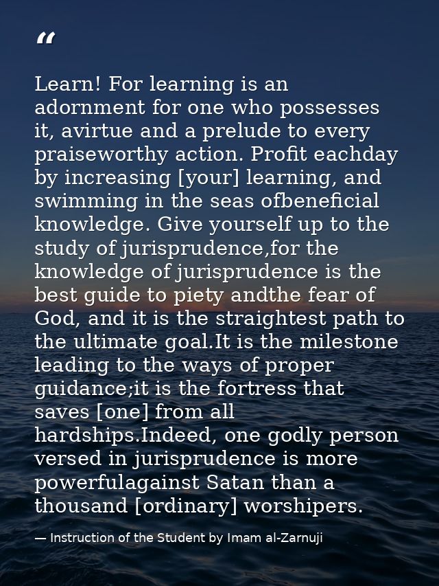 Learn! For learning is an adornment for one who possesses it, avirtue and a prelude to every praiseworthy action. Profit — Instruction of the Student by Imam al-Zarnuji