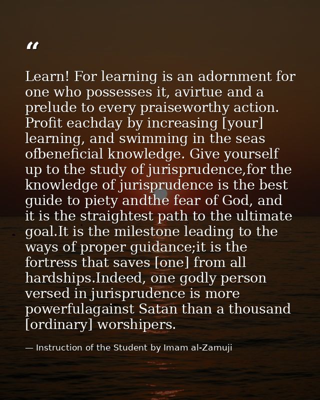 Learn! For learning is an adornment for one who possesses it, avirtue and a prelude to every praiseworthy action. Profit — Instruction of the Student by Imam al-Zarnuji