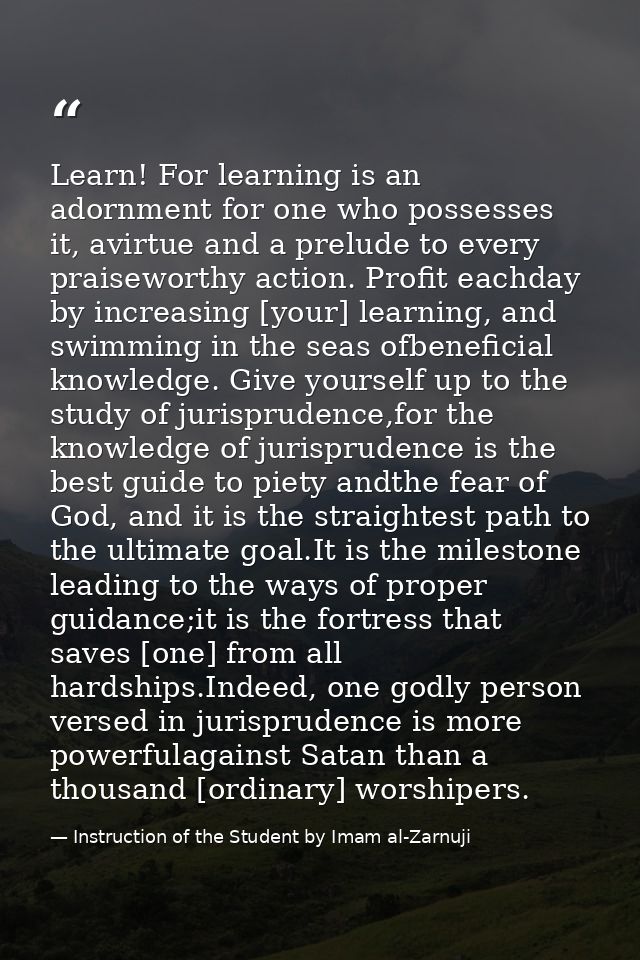 Learn! For learning is an adornment for one who possesses it, avirtue and a prelude to every praiseworthy action. Profit — Instruction of the Student by Imam al-Zarnuji