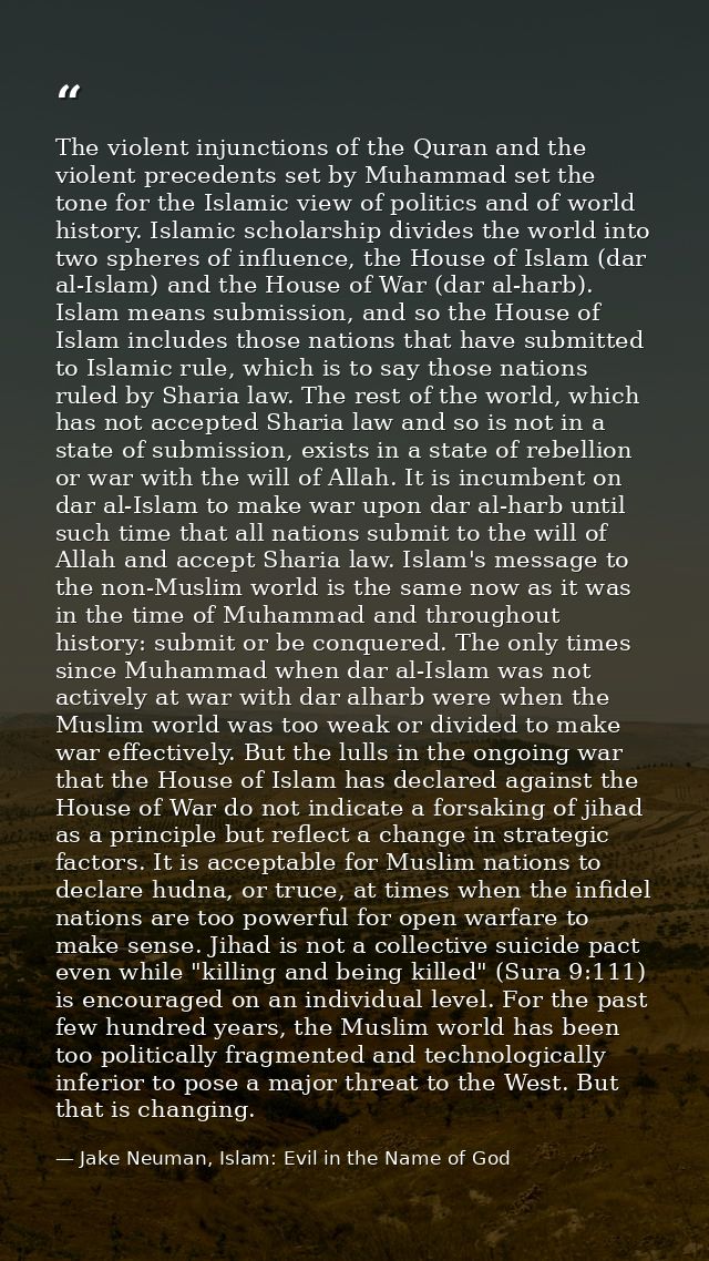 The violent injunctions of the Quran and the violent precedents set by Muhammad set the tone for the Islamic view of pol — Jake Neuman, Islam: Evil in the Name of God