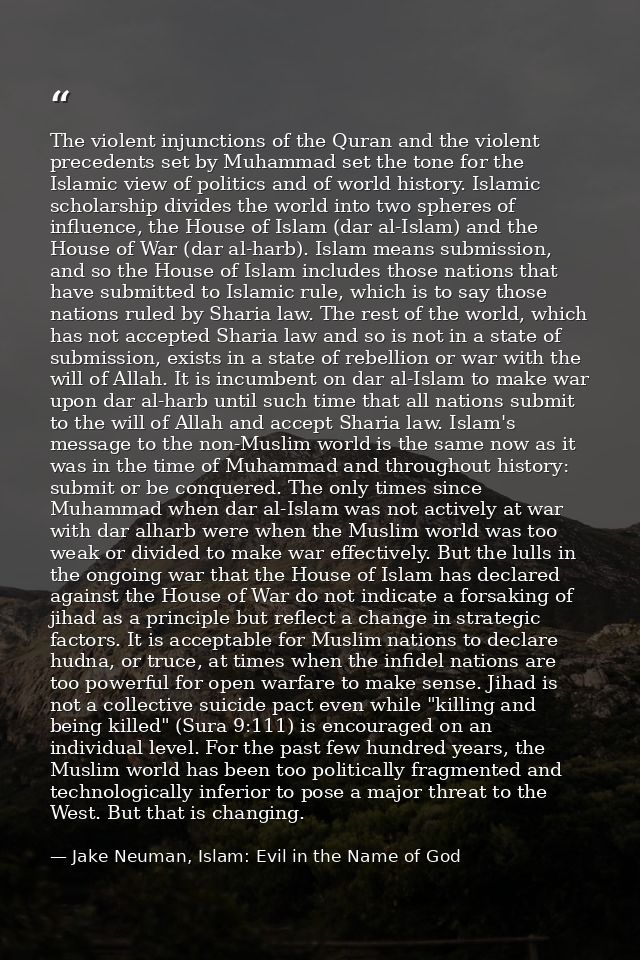 The violent injunctions of the Quran and the violent precedents set by Muhammad set the tone for the Islamic view of pol — Jake Neuman, Islam: Evil in the Name of God