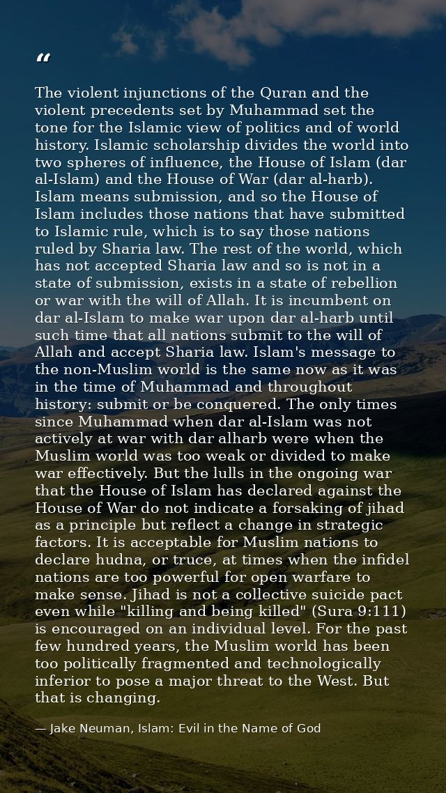 The violent injunctions of the Quran and the violent precedents set by Muhammad set the tone for the Islamic view of pol — Jake Neuman, Islam: Evil in the Name of God