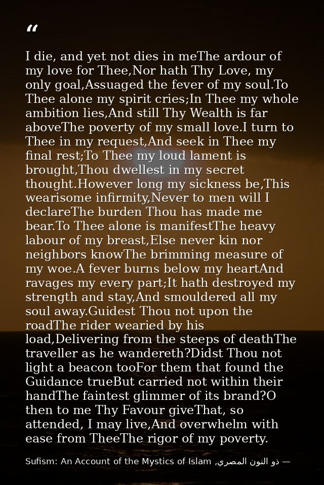 I die, and yet not dies in meThe ardour of my love for Thee,Nor hath Thy Love, my only goal,Assuaged the fever of my sou — ذو النون المصري, Sufism: An Account of the Mystics of Islam