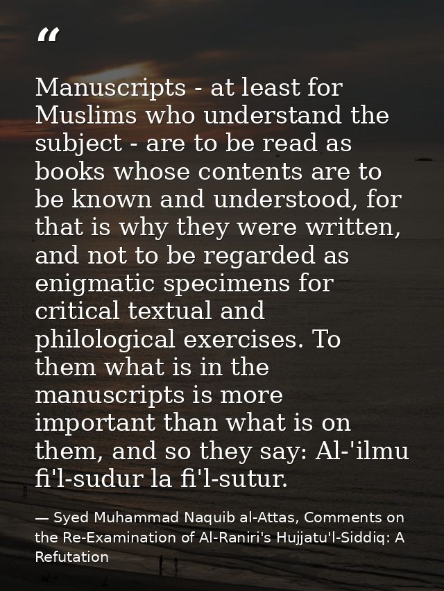 Manuscripts - at least for Muslims who understand the subject - are to be read as books whose contents are to be known a — Syed Muhammad Naquib al-Attas, Comments on the Re-Examination of Al-Raniri's Hujjatu'l-Siddiq: A Refutation