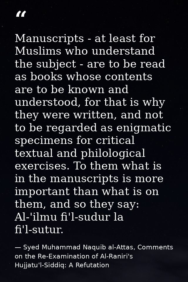 Manuscripts - at least for Muslims who understand the subject - are to be read as books whose contents are to be known a — Syed Muhammad Naquib al-Attas, Comments on the Re-Examination of Al-Raniri's Hujjatu'l-Siddiq: A Refutation