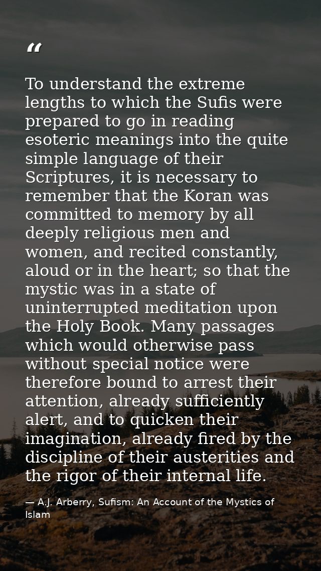 To understand the extreme lengths to which the Sufis were prepared to go in reading esoteric meanings into the quite sim — A.J. Arberry, Sufism: An Account of the Mystics of Islam