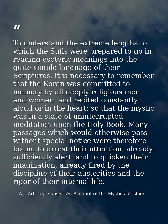 To understand the extreme lengths to which the Sufis were prepared to go in reading esoteric meanings into the quite sim — A.J. Arberry, Sufism: An Account of the Mystics of Islam