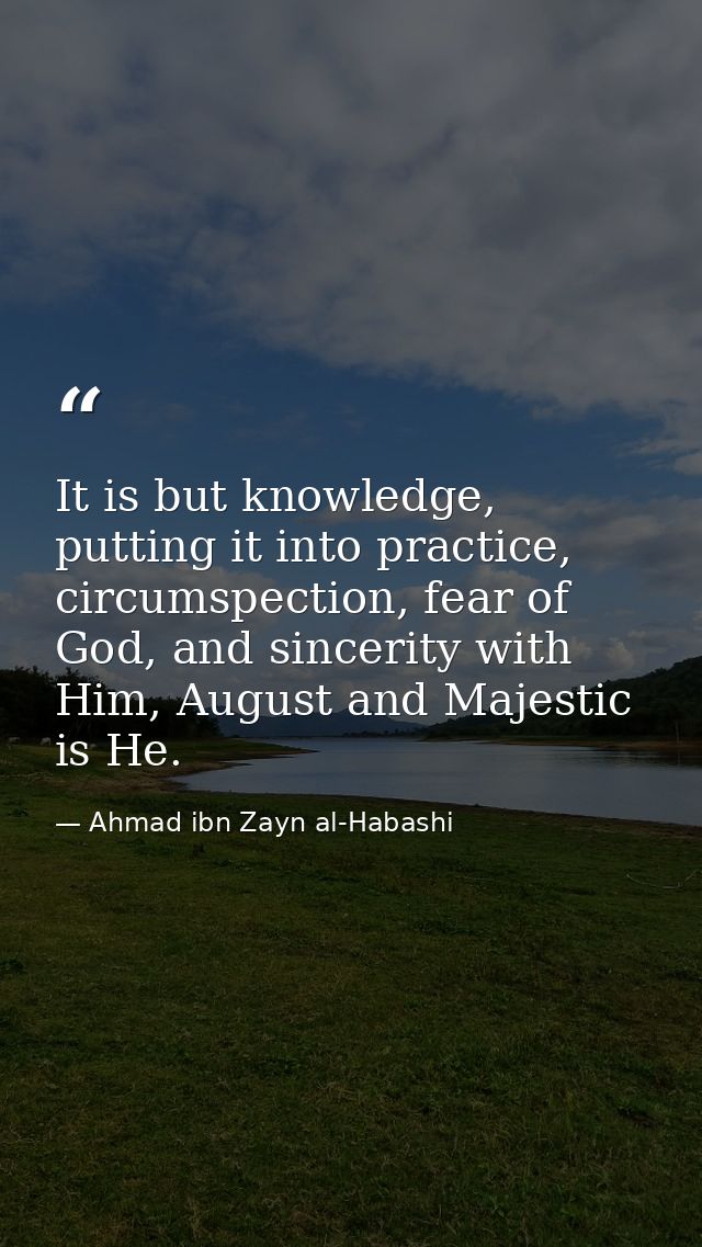 It is but knowledge, putting it into practice, circumspection, fear of God, and sincerity with Him, August and Majestic  — Ahmad ibn Zayn al-Habashi