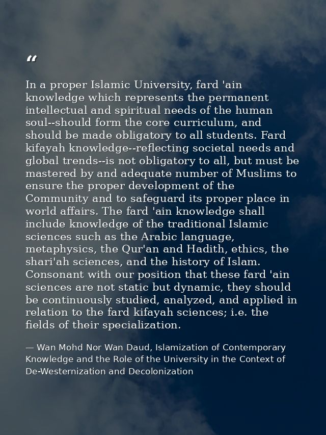 In a proper Islamic University, fard 'ain knowledge which represents the permanent intellectual and spiritual needs of t — Wan Mohd Nor Wan Daud, Islamization of Contemporary Knowledge and the Role of the University in the Context of De-Westernization and Decolonization