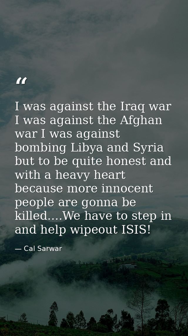 I was against the Iraq war I was against the Afghan war I was against bombing Libya and Syria but to be quite honest and — Cal Sarwar