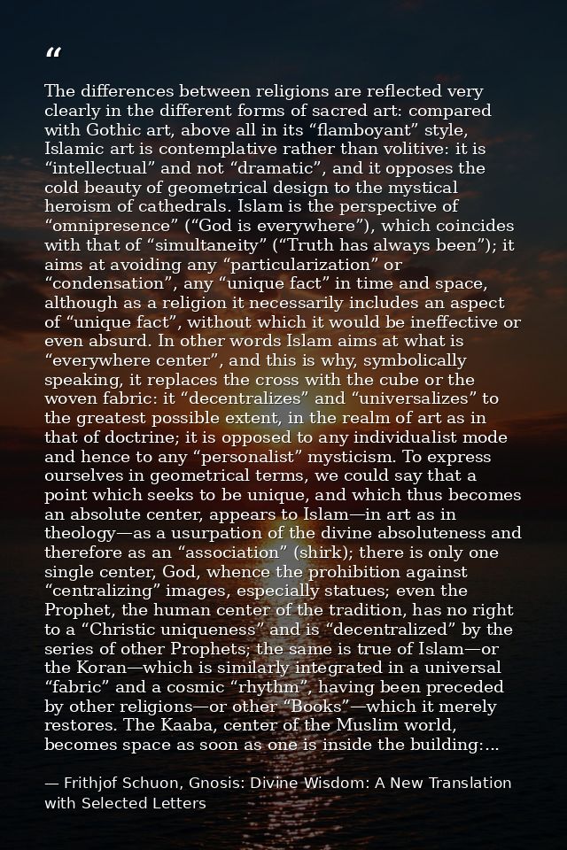The differences between religions are reflected very clearly in the different forms of sacred art: compared with Gothic  — Frithjof Schuon, Gnosis: Divine Wisdom: A New Translation with Selected Letters