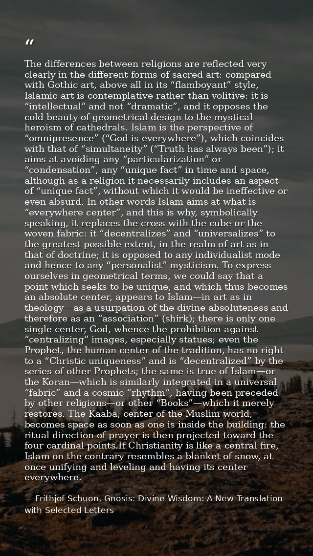 The differences between religions are reflected very clearly in the different forms of sacred art: compared with Gothic  — Frithjof Schuon, Gnosis: Divine Wisdom: A New Translation with Selected Letters