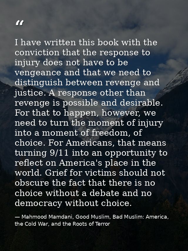 I have written this book with the conviction that the response to injury does not have to be vengeance and that we need  — Mahmood Mamdani, Good Muslim, Bad Muslim: America, the Cold War, and the Roots of Terror