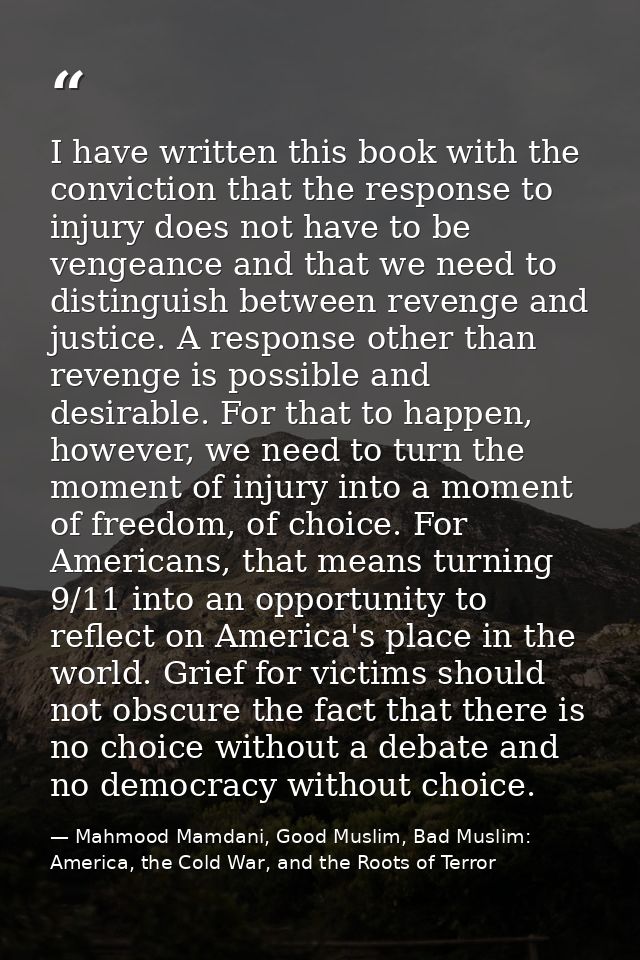I have written this book with the conviction that the response to injury does not have to be vengeance and that we need  — Mahmood Mamdani, Good Muslim, Bad Muslim: America, the Cold War, and the Roots of Terror