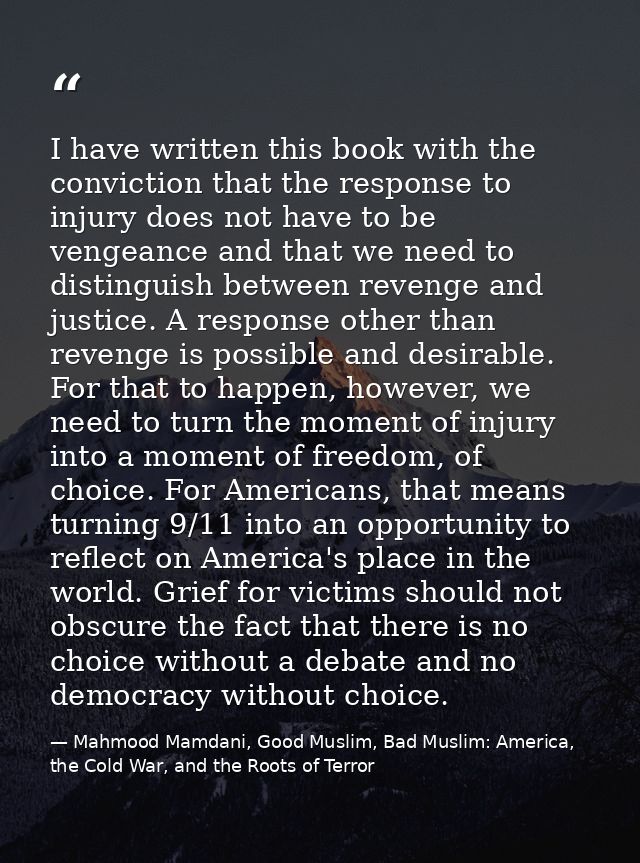 I have written this book with the conviction that the response to injury does not have to be vengeance and that we need  — Mahmood Mamdani, Good Muslim, Bad Muslim: America, the Cold War, and the Roots of Terror