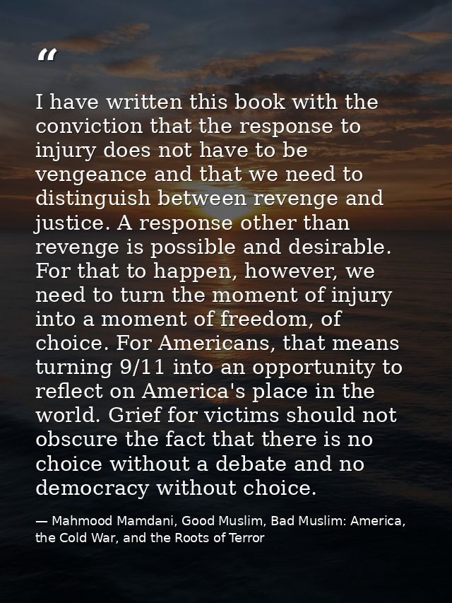 I have written this book with the conviction that the response to injury does not have to be vengeance and that we need  — Mahmood Mamdani, Good Muslim, Bad Muslim: America, the Cold War, and the Roots of Terror
