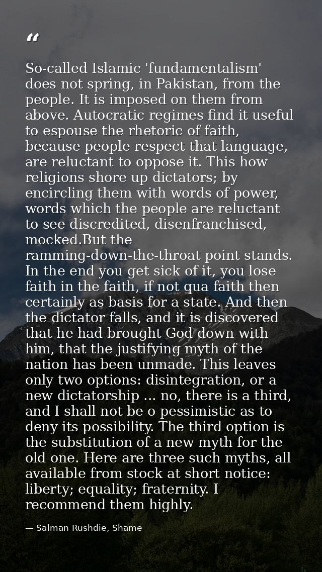 So-called Islamic 'fundamentalism' does not spring, in Pakistan, from the people. It is imposed on them from above. Auto — Salman Rushdie, Shame