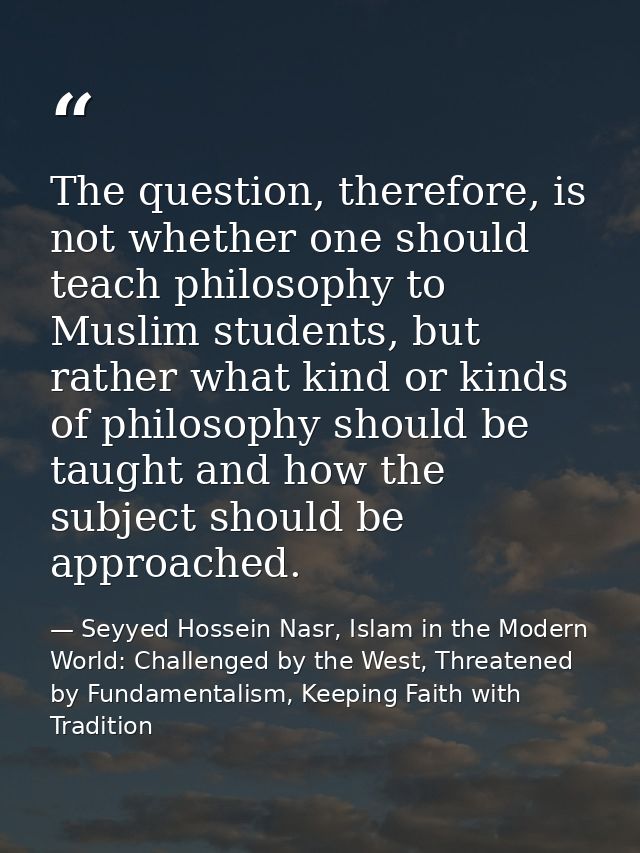 The question, therefore, is not whether one should teach philosophy to Muslim students, but rather what kind or kinds of — Seyyed Hossein Nasr, Islam in the Modern World: Challenged by the West, Threatened by Fundamentalism, Keeping Faith with Tradition