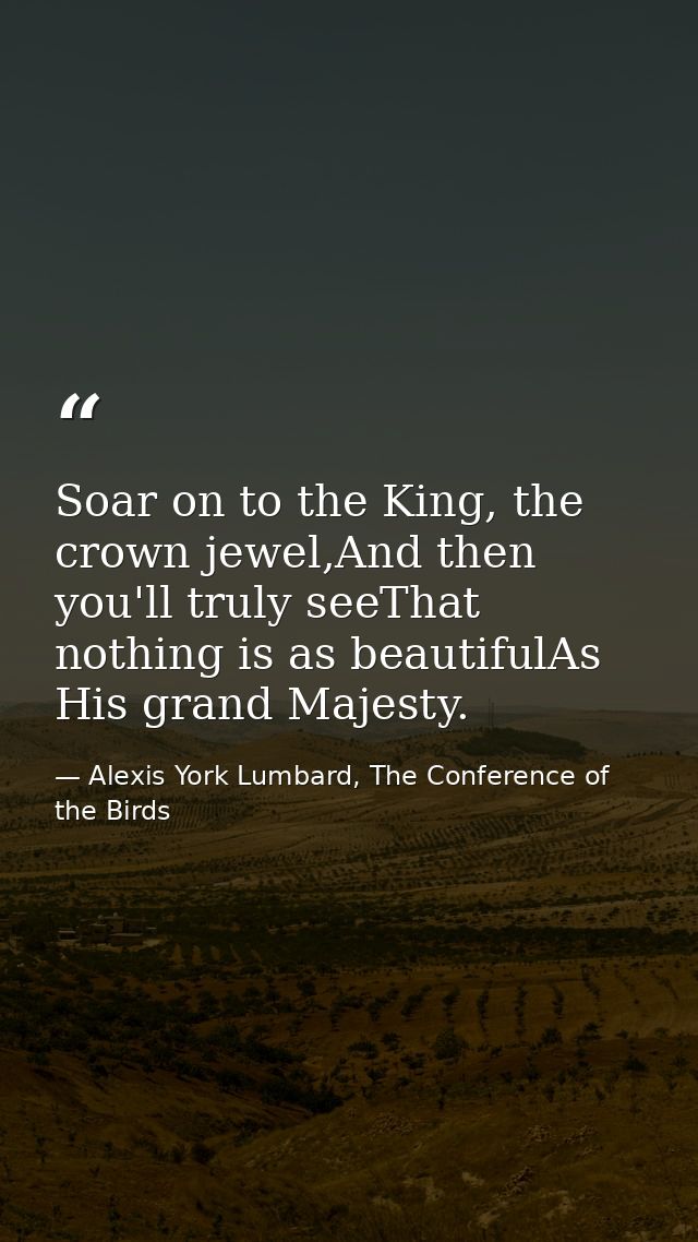 Soar on to the King, the crown jewel,And then you'll truly seeThat nothing is as beautifulAs His grand Majesty. — Alexis York Lumbard, The Conference of the Birds