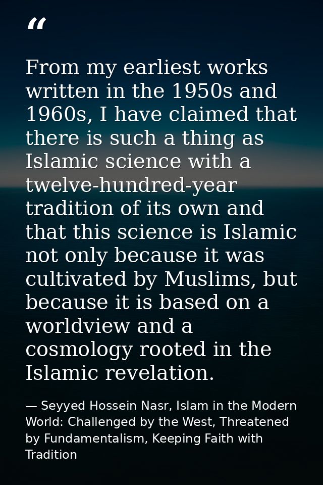 From my earliest works written in the 1950s and 1960s, I have claimed that there is such a thing as Islamic science with — Seyyed Hossein Nasr, Islam in the Modern World: Challenged by the West, Threatened by Fundamentalism, Keeping Faith with Tradition