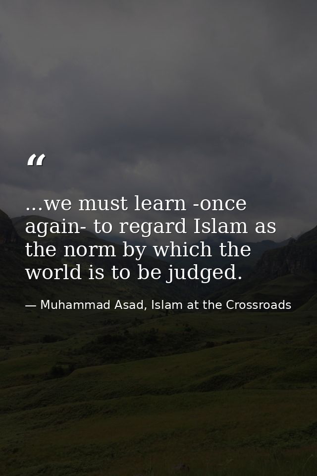 ...we must learn -once again- to regard Islam as the norm by which the world is to be judged. — Muhammad Asad, Islam at the Crossroads