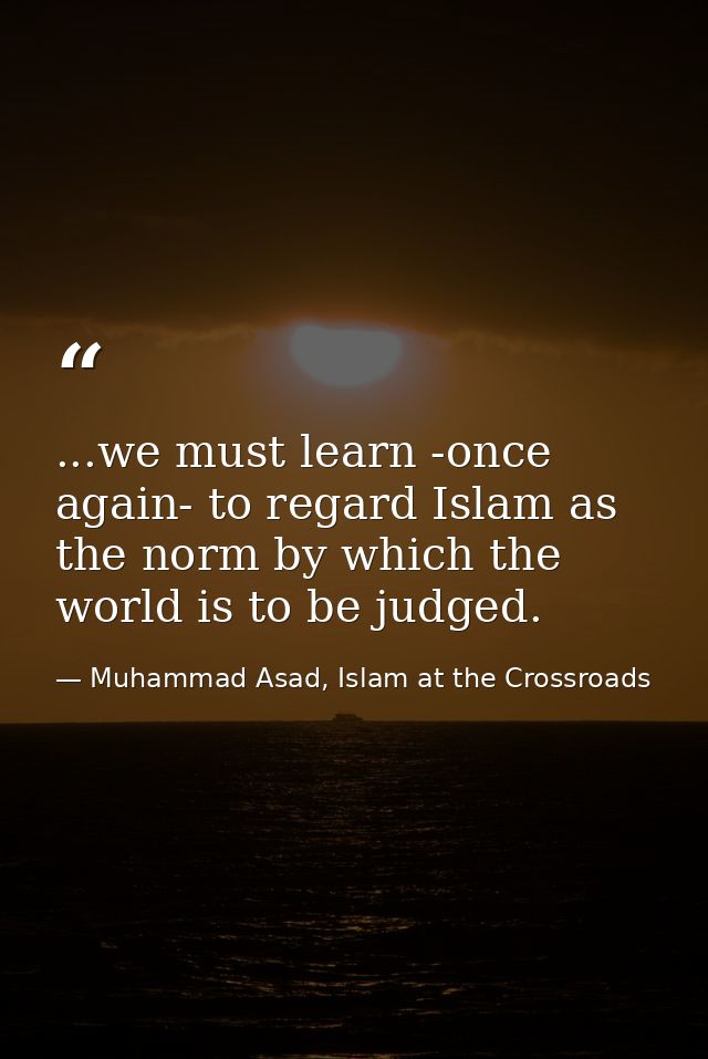 ...we must learn -once again- to regard Islam as the norm by which the world is to be judged. — Muhammad Asad, Islam at the Crossroads