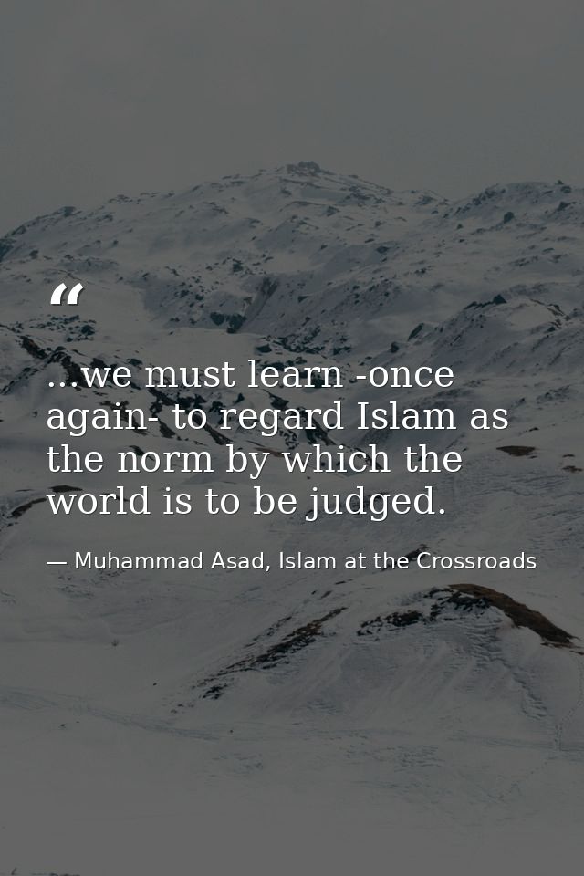 ...we must learn -once again- to regard Islam as the norm by which the world is to be judged. — Muhammad Asad, Islam at the Crossroads