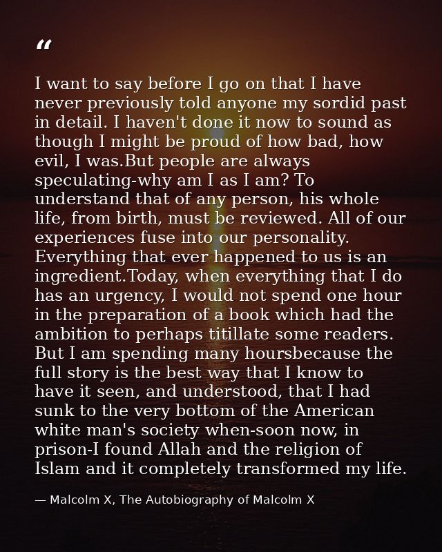 I want to say before I go on that I have never previously told anyone my sordid past in detail. I haven't done it now to — Malcolm X, The Autobiography of Malcolm X