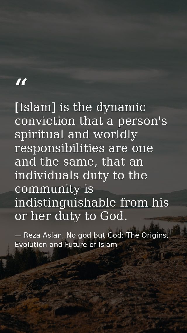 [Islam] is the dynamic conviction that a person's spiritual and worldly responsibilities are one and the same, that an i — Reza Aslan, No god but God: The Origins, Evolution and Future of Islam