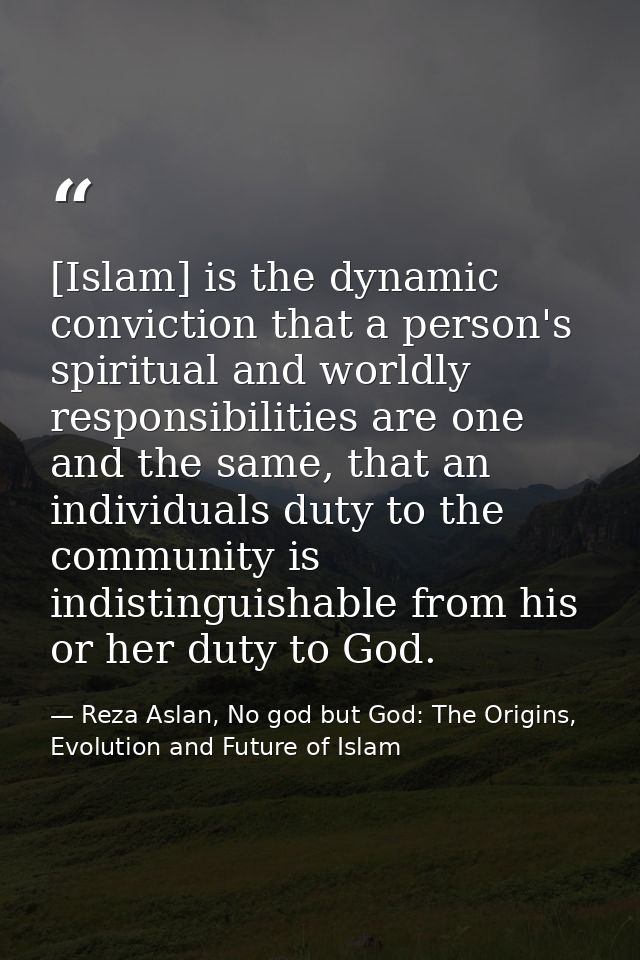 [Islam] is the dynamic conviction that a person's spiritual and worldly responsibilities are one and the same, that an i — Reza Aslan, No god but God: The Origins, Evolution and Future of Islam