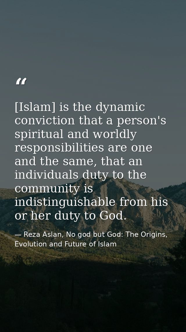 [Islam] is the dynamic conviction that a person's spiritual and worldly responsibilities are one and the same, that an i — Reza Aslan, No god but God: The Origins, Evolution and Future of Islam