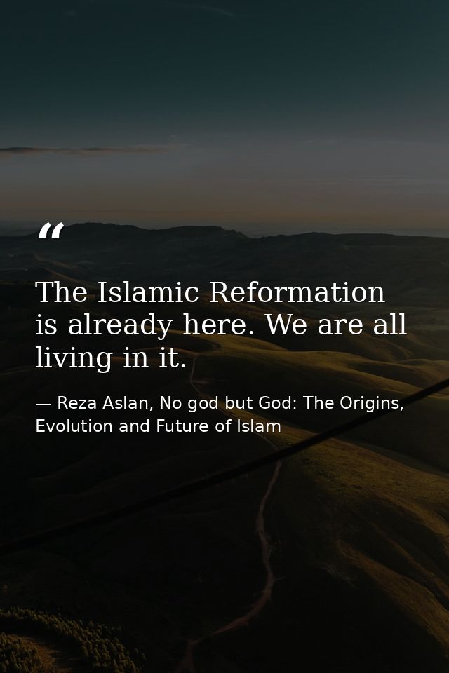 The Islamic Reformation is already here. We are all living in it. — Reza Aslan, No god but God: The Origins, Evolution and Future of Islam