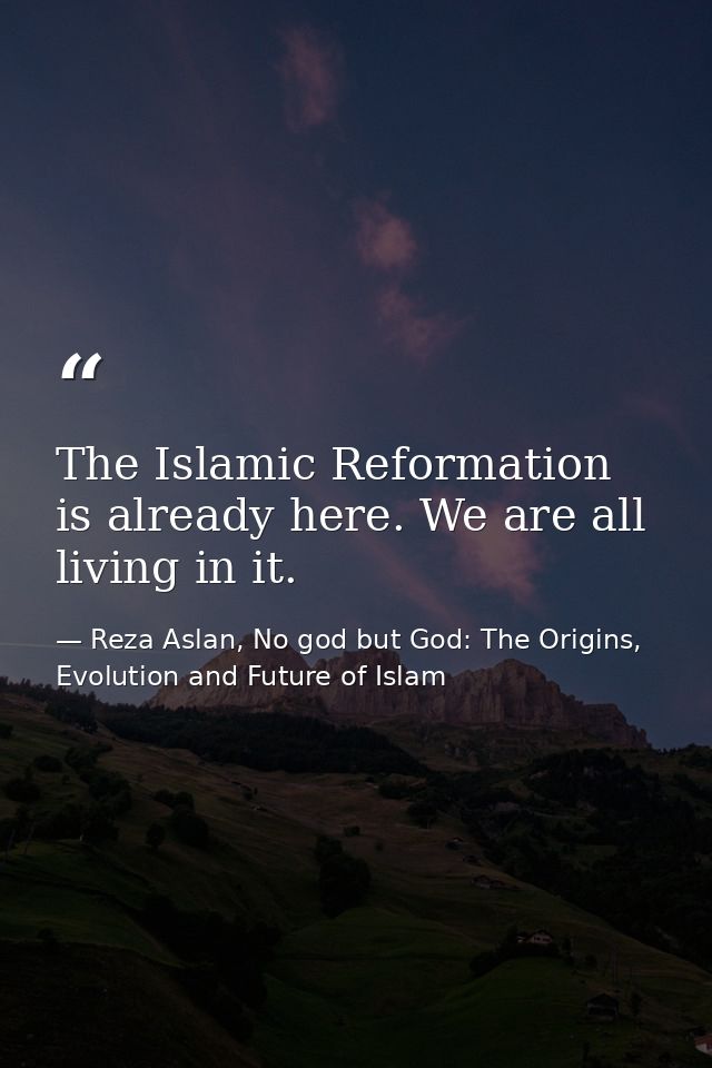 The Islamic Reformation is already here. We are all living in it. — Reza Aslan, No god but God: The Origins, Evolution and Future of Islam