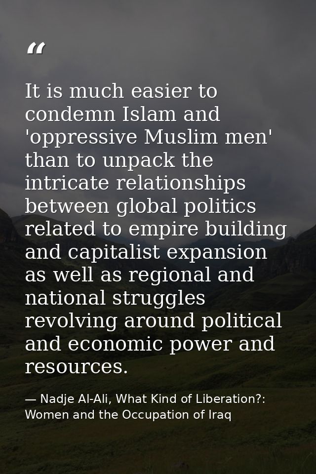 It is much easier to condemn Islam and 'oppressive Muslim men' than to unpack the intricate relationships between global — Nadje Al-Ali, What Kind of Liberation?: Women and the Occupation of Iraq