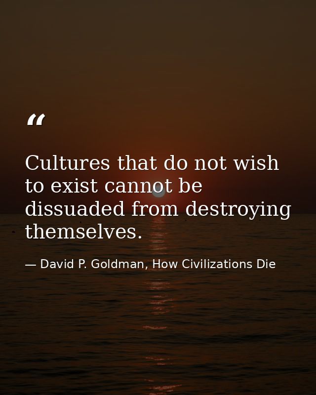 Cultures that do not wish to exist cannot be dissuaded from destroying themselves. — David P. Goldman, How Civilizations Die