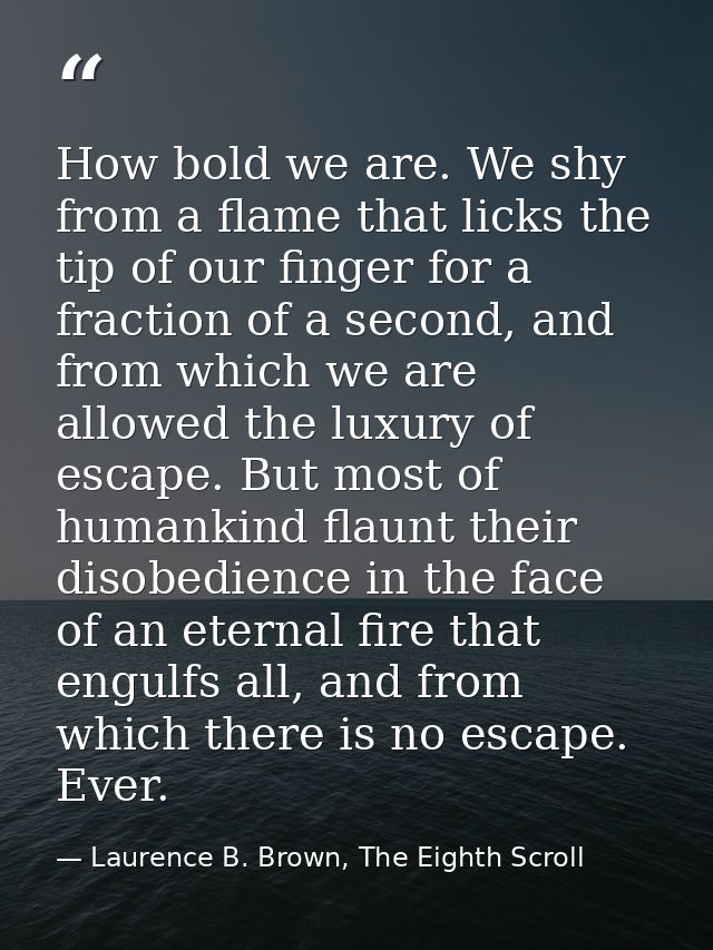 How bold we are. We shy from a flame that licks the tip of our finger for a fraction of a second, and from which we are  — Laurence B. Brown, The Eighth Scroll