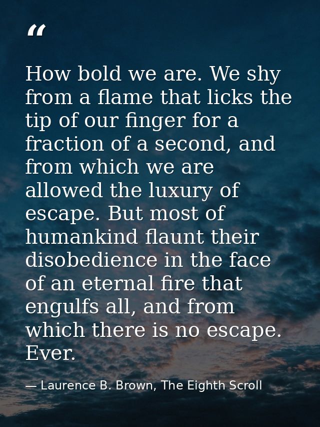 How bold we are. We shy from a flame that licks the tip of our finger for a fraction of a second, and from which we are  — Laurence B. Brown, The Eighth Scroll