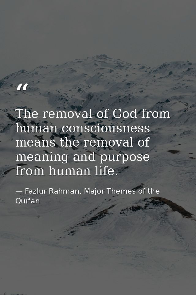 The removal of God from human consciousness means the removal of meaning and purpose from human life. — Fazlur Rahman, Major Themes of the Qur'an