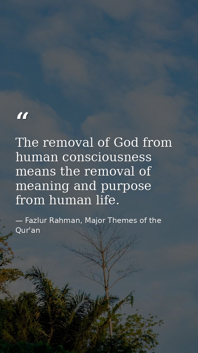 The removal of God from human consciousness means the removal of meaning and purpose from human life. — Fazlur Rahman, Major Themes of the Qur'an