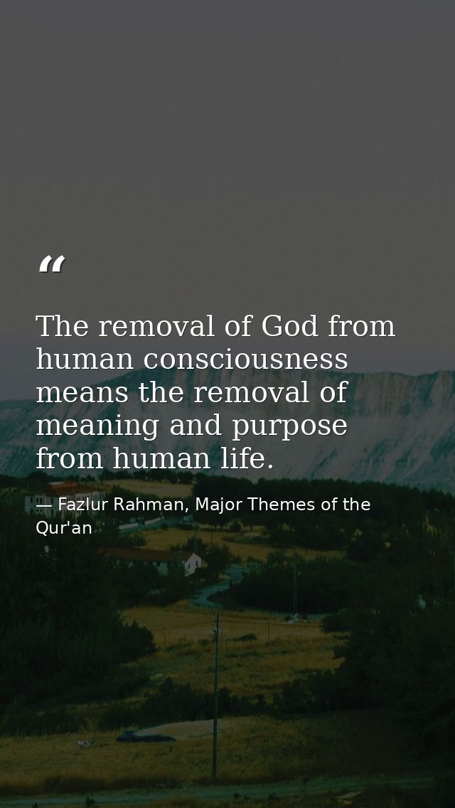 The removal of God from human consciousness means the removal of meaning and purpose from human life. — Fazlur Rahman, Major Themes of the Qur'an