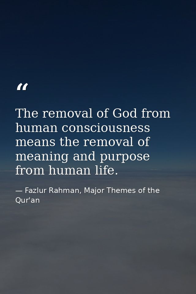 The removal of God from human consciousness means the removal of meaning and purpose from human life. — Fazlur Rahman, Major Themes of the Qur'an