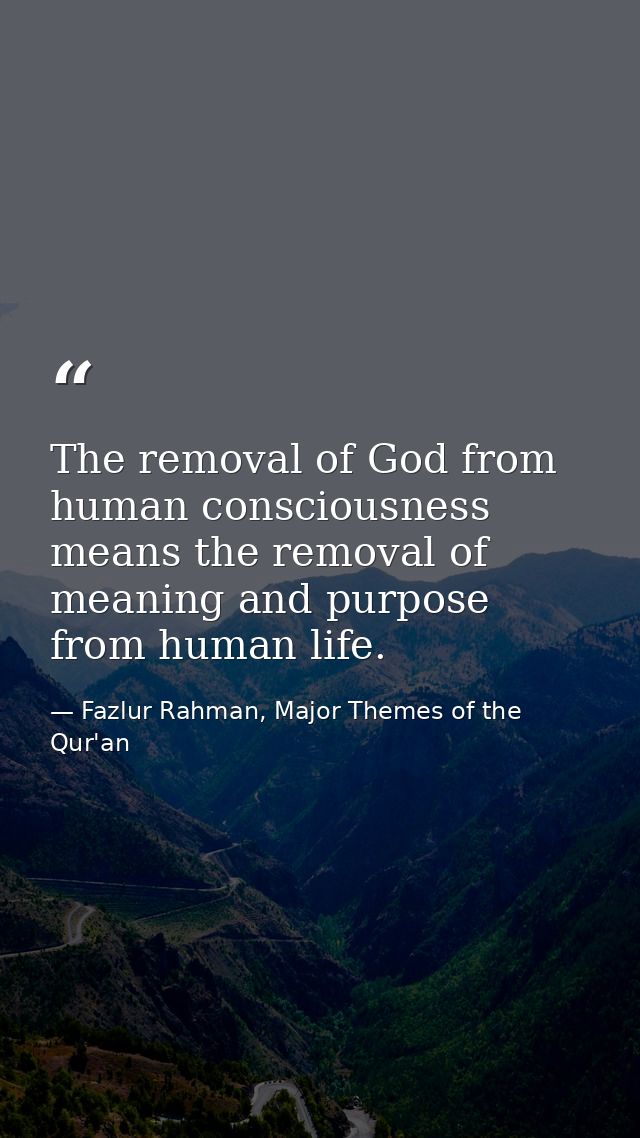 The removal of God from human consciousness means the removal of meaning and purpose from human life. — Fazlur Rahman, Major Themes of the Qur'an