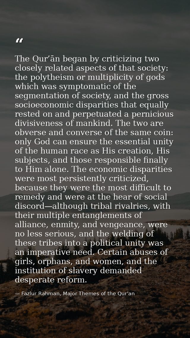 The Qur’ān began by criticizing two closely related aspects of that society: the polytheism or multiplicity of gods whic — Fazlur Rahman, Major Themes of the Qur'an