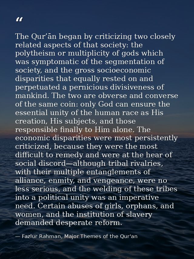 The Qur’ān began by criticizing two closely related aspects of that society: the polytheism or multiplicity of gods whic — Fazlur Rahman, Major Themes of the Qur'an